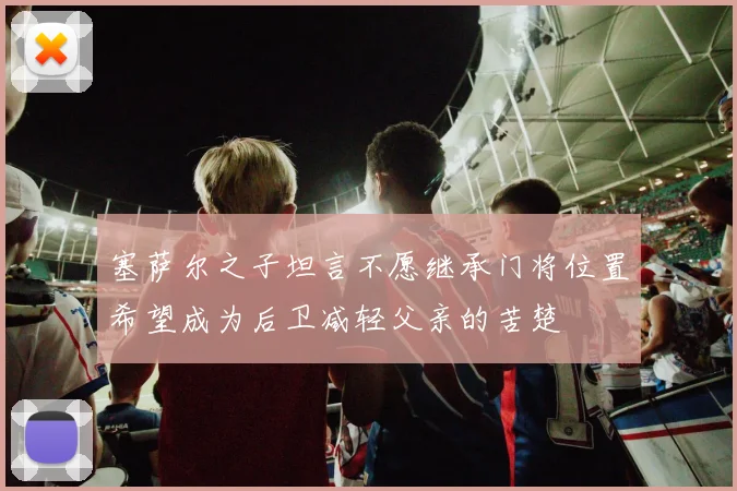 塞萨尔之子坦言不愿继承门将位置希望成为后卫减轻父亲的苦楚