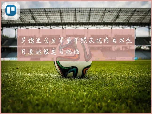 罗德里戈分享童年照庆祝内马尔生日表达敬意与祝福