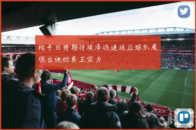 枪手旧将期待埃泽迅速适应球队展现出他的真正实力