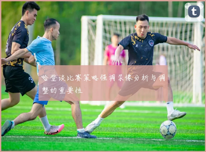 哈登谈比赛策略强调录像分析与调整的重要性