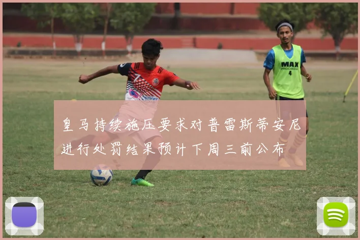 皇马持续施压要求对普雷斯蒂安尼进行处罚结果预计下周三前公布