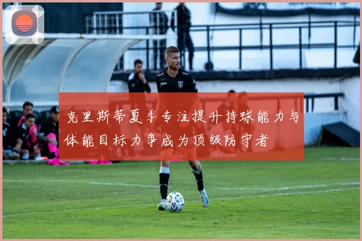 克里斯蒂夏季专注提升持球能力与体能目标力争成为顶级防守者