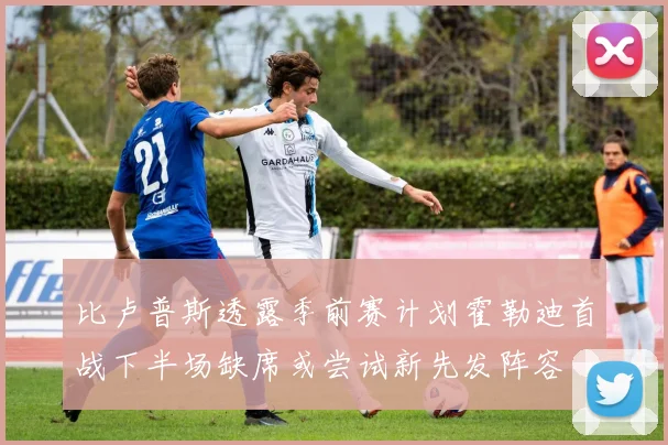 比卢普斯透露季前赛计划霍勒迪首战下半场缺席或尝试新先发阵容