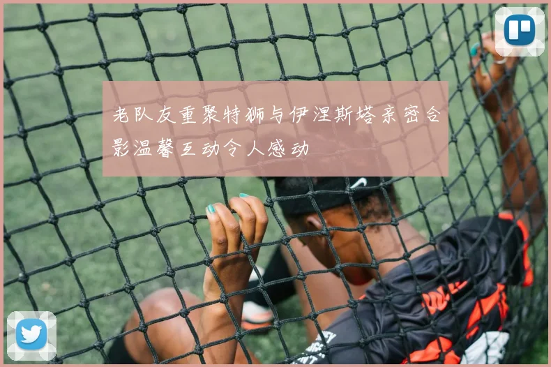老队友重聚特狮与伊涅斯塔亲密合影温馨互动令人感动