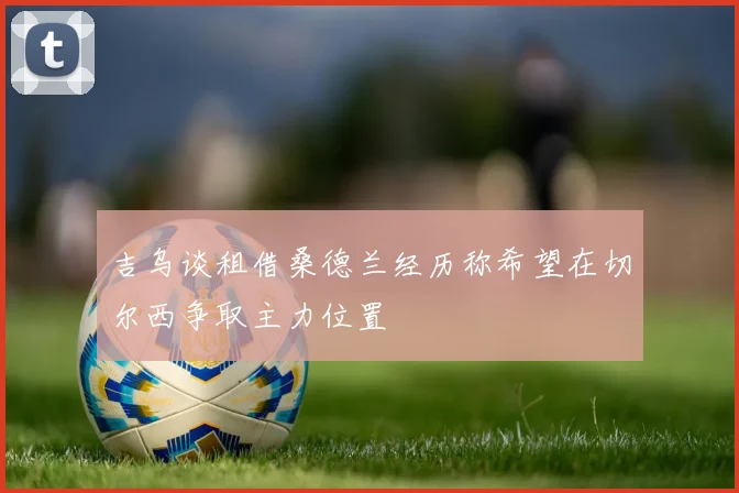 吉乌谈租借桑德兰经历称希望在切尔西争取主力位置