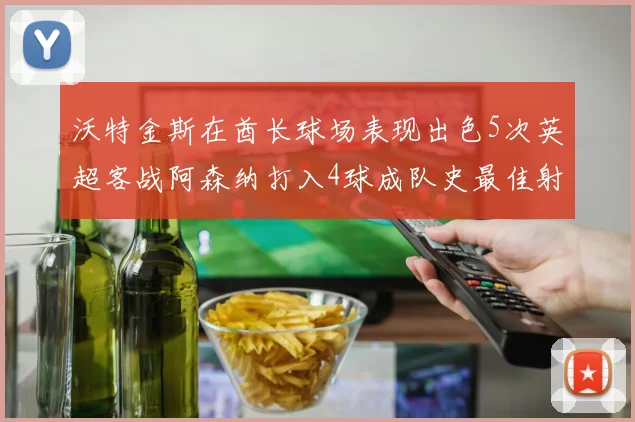 沃特金斯在酋长球场表现出色5次英超客战阿森纳打入4球成队史最佳射手