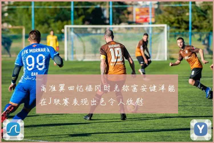 高准翼回忆福冈时光称富安健洋能在J联赛表现出色令人欣慰