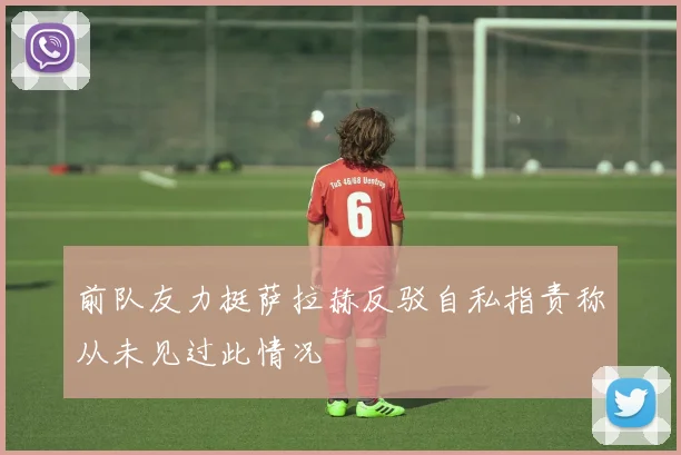 前队友力挺萨拉赫反驳自私指责称从未见过此情况
