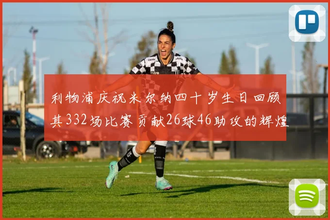 利物浦庆祝米尔纳四十岁生日回顾其332场比赛贡献26球46助攻的辉煌历程