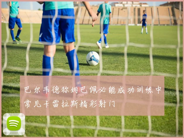 巴尔韦德称姆巴佩必能成功训练中常见卡雷拉斯精彩射门