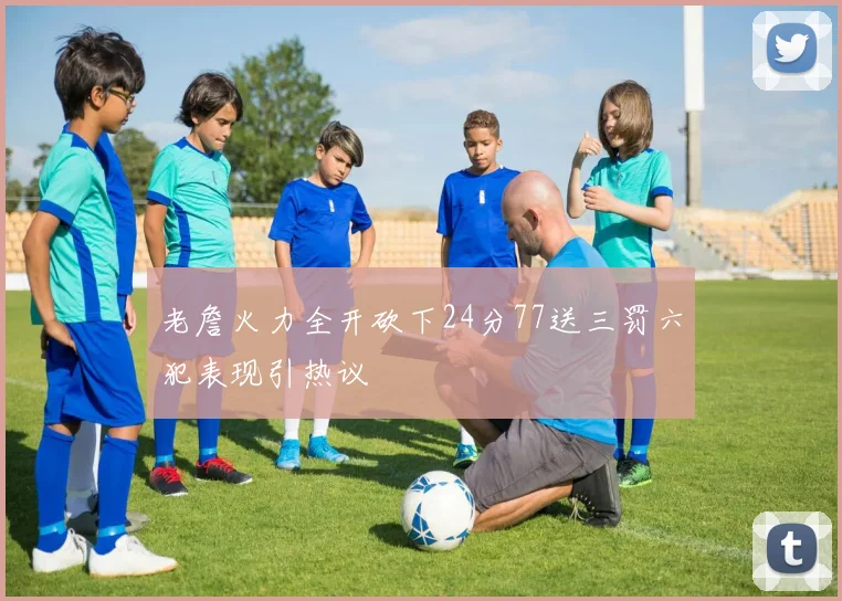老詹火力全开砍下24分77送三罚六犯表现引热议
